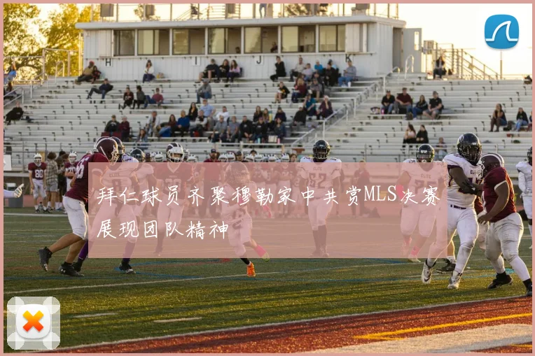 拜仁球员齐聚穆勒家中共赏MLS决赛展现团队精神