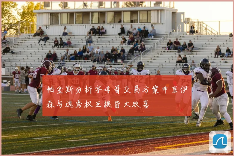 帕金斯分析字母哥交易方案申京伊森与选秀权互换皆大欢喜