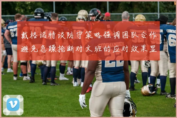 戴格诺特谈防守策略强调团队合作避免急躁抢断对文班的应对效果显著