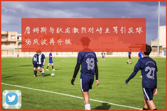 詹姆斯与狄龙激烈对峙互骂引发球场风波再升级