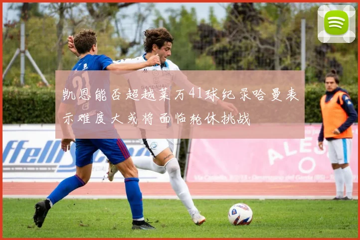 凯恩能否超越莱万41球纪录哈曼表示难度大或将面临轮休挑战