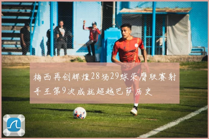 梅西再创辉煌28场29球荣膺联赛射手王第9次成就超越巴萨历史