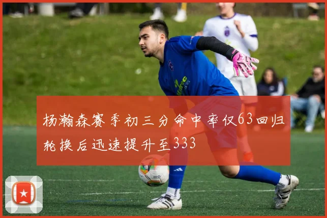 杨瀚森赛季初三分命中率仅63回归轮换后迅速提升至333