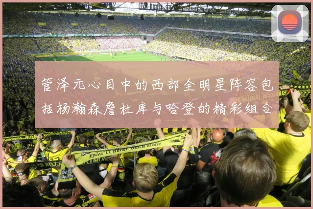 管泽元心目中的西部全明星阵容包括杨瀚森詹杜库与哈登的精彩组合