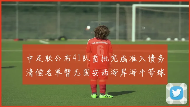 中足联公布41队首批完成准入债务清偿名单暂无国安西海岸海牛等球队参与