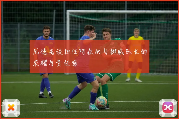 厄德高谈担任阿森纳与挪威队长的荣耀与责任感