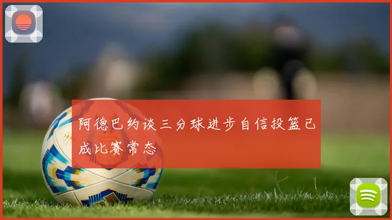 阿德巴约谈三分球进步自信投篮已成比赛常态