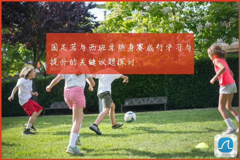国足若与西班牙热身赛成行学习与提升的关键议题探讨