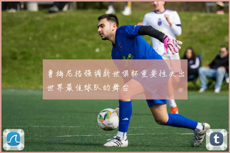 鲁梅尼格强调新世俱杯重要性决出世界最佳球队的舞台