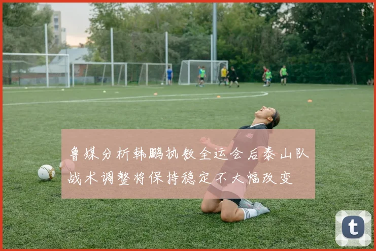 鲁媒分析韩鹏执教全运会后泰山队战术调整将保持稳定不大幅改变