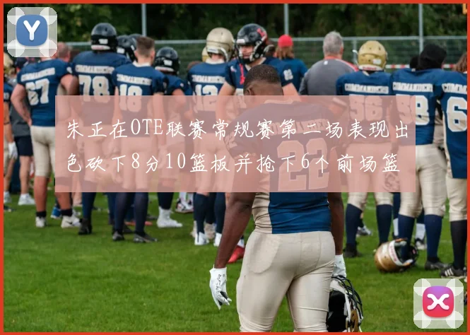 朱正在OTE联赛常规赛第二场表现出色砍下8分10篮板并抢下6个前场篮板