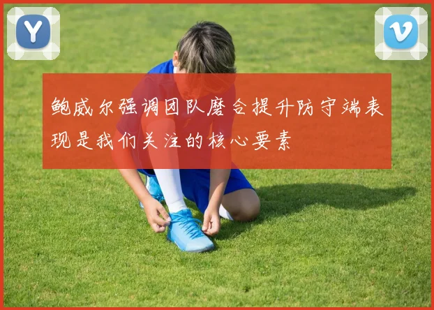 鲍威尔强调团队磨合提升防守端表现是我们关注的核心要素