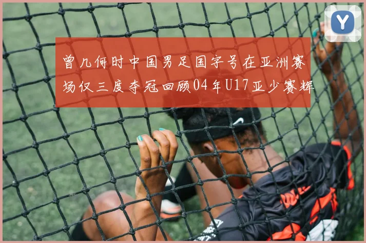 曾几何时中国男足国字号在亚洲赛场仅三度夺冠回顾04年U17亚少赛辉煌时刻