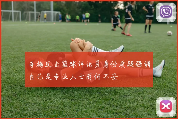 夸梅反击篮球评论员身份质疑强调自己是专业人士有何不妥