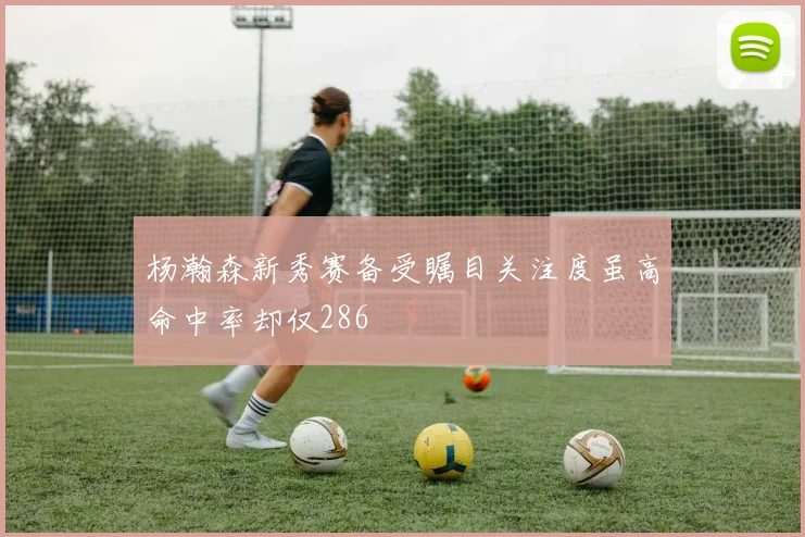 杨瀚森新秀赛备受瞩目关注度虽高命中率却仅286