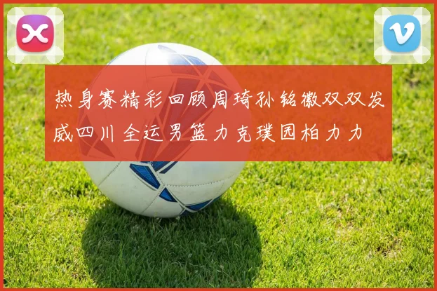 热身赛精彩回顾周琦孙铭徽双双发威四川全运男篮力克璞园柏力力