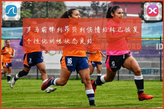 罗马前锋利昂贝利伤情好转已恢复个性化训练状态良好