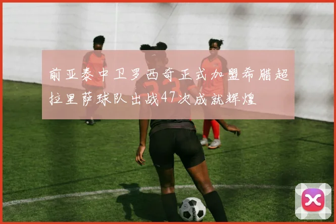前亚泰中卫罗西奇正式加盟希腊超拉里萨球队出战47次成就辉煌